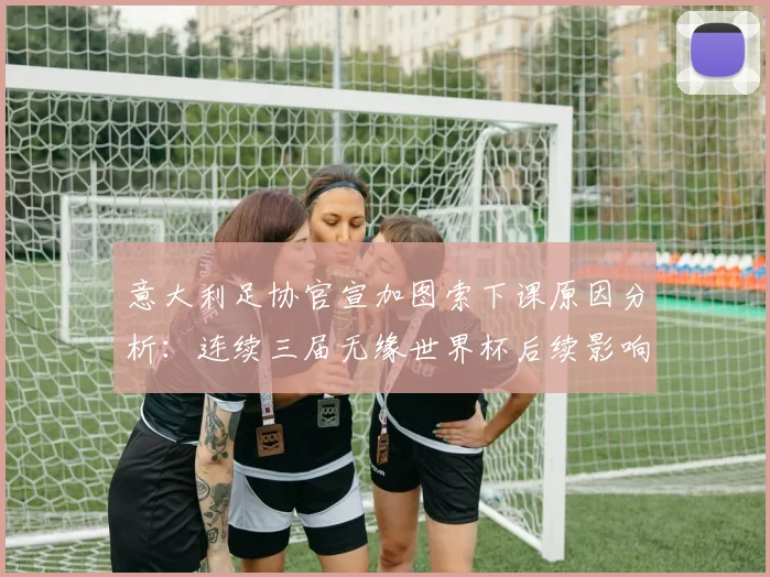 意大利足协官宣加图索下课原因分析：连续三届无缘世界杯后续影响与换帅决策解读
