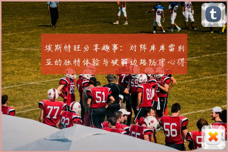 埃斯特旺分享趣事：对阵库库雷利亚的独特体验与破解边路防守心得
