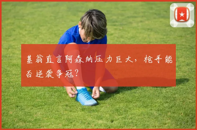 基翁直言阿森纳压力巨大，枪手能否逆袭争冠？
