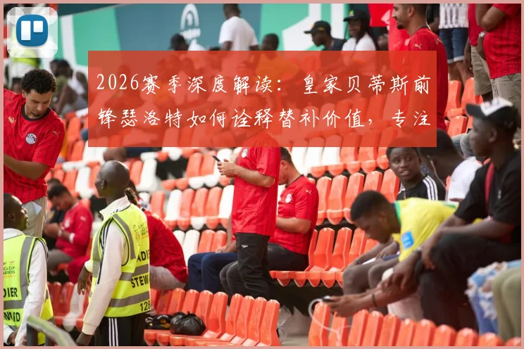 2026赛季深度解读：皇家贝蒂斯前锋瑟洛特如何诠释替补价值，专注赢球的团队哲学与战术影响分析