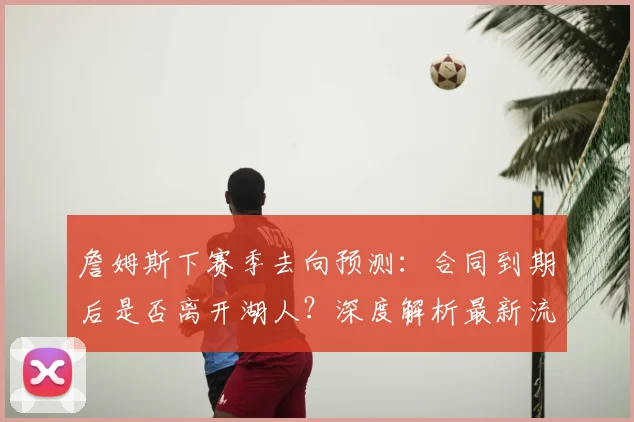 詹姆斯下赛季去向预测：合同到期后是否离开湖人？深度解析最新流言