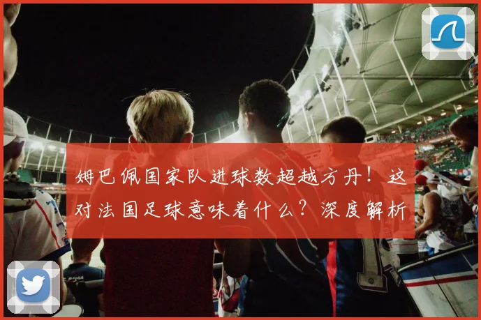 姆巴佩国家队进球数超越方丹！这对法国足球意味着什么？深度解析