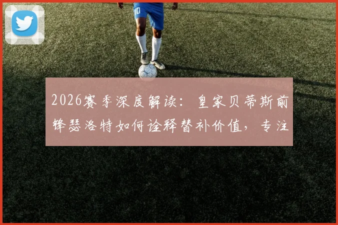 2026赛季深度解读：皇家贝蒂斯前锋瑟洛特如何诠释替补价值，专注赢球的团队哲学与战术影响分析