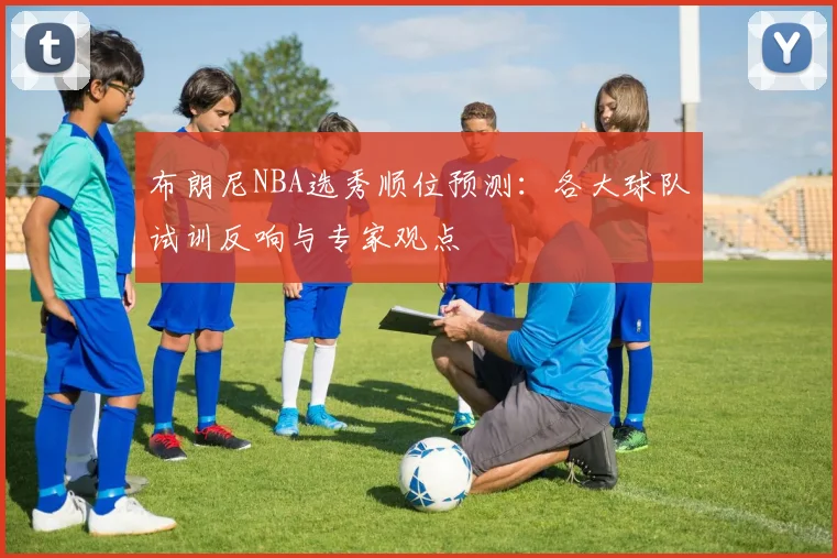 布朗尼NBA选秀顺位预测：各大球队试训反响与专家观点