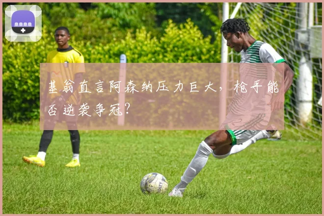 基翁直言阿森纳压力巨大，枪手能否逆袭争冠？