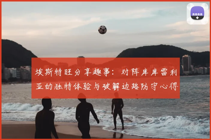 埃斯特旺分享趣事：对阵库库雷利亚的独特体验与破解边路防守心得