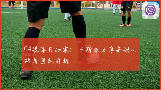 G4媒体日独家：卡斯尔分享备战心路与团队目标