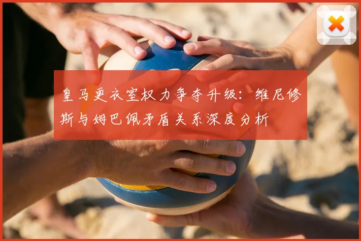 皇马更衣室权力争夺升级：维尼修斯与姆巴佩矛盾关系深度分析